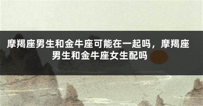 摩羯座男生和金牛座可能在一起吗，摩羯座男生和金牛座女生配吗