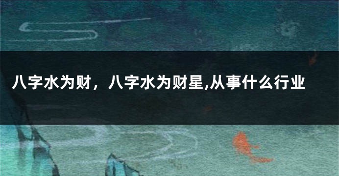 八字水为财，八字水为财星,从事什么行业