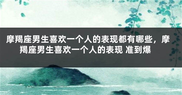 摩羯座男生喜欢一个人的表现都有哪些，摩羯座男生喜欢一个人的表现 准到爆