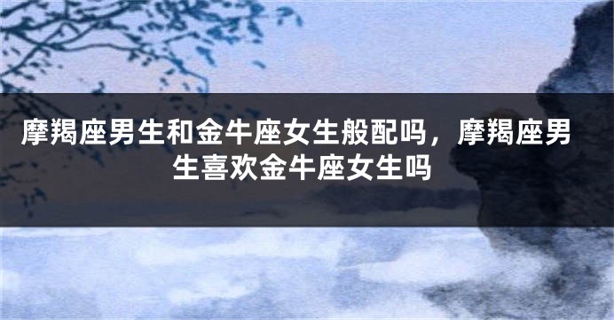 摩羯座男生和金牛座女生般配吗，摩羯座男生喜欢金牛座女生吗