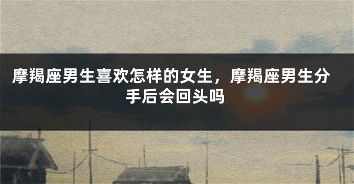 摩羯座男生喜欢怎样的女生，摩羯座男生分手后会回头吗