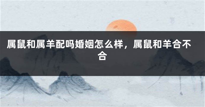 属鼠和属羊配吗婚姻怎么样，属鼠和羊合不合