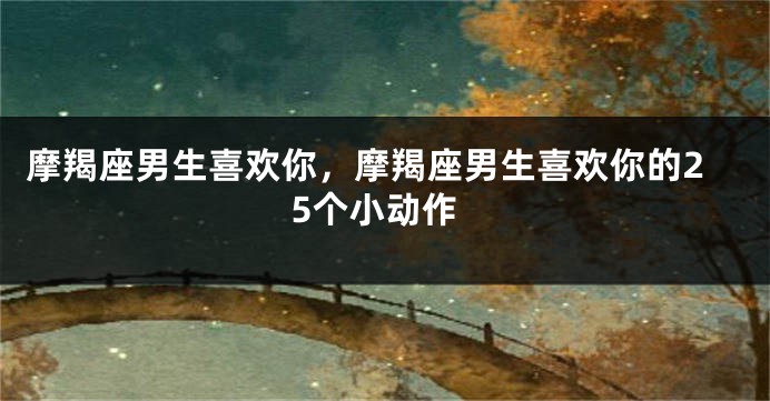 摩羯座男生喜欢你，摩羯座男生喜欢你的25个小动作
