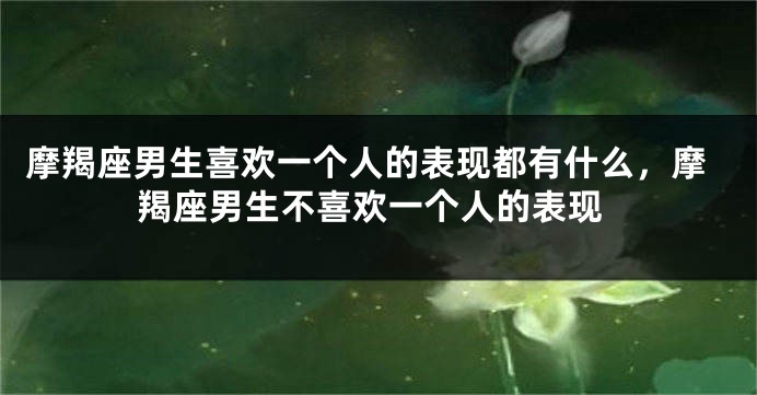 摩羯座男生喜欢一个人的表现都有什么，摩羯座男生不喜欢一个人的表现