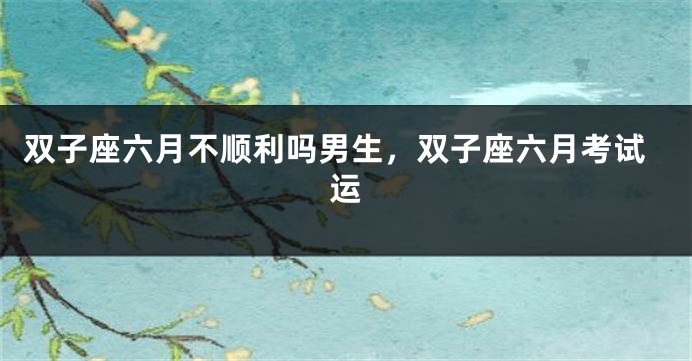 双子座六月不顺利吗男生，双子座六月考试运