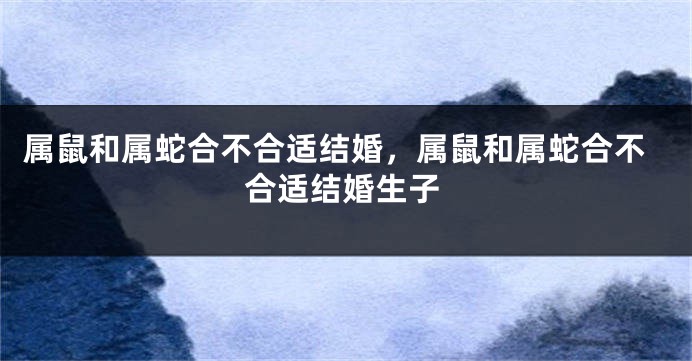 属鼠和属蛇合不合适结婚，属鼠和属蛇合不合适结婚生子