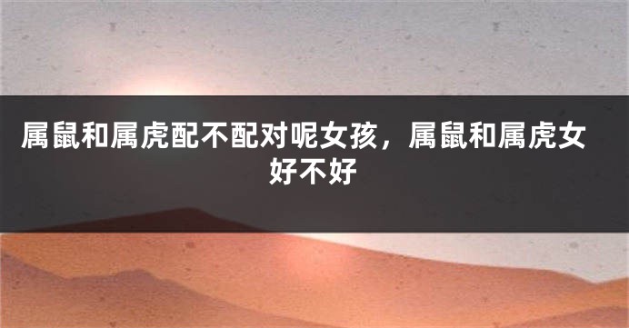 属鼠和属虎配不配对呢女孩，属鼠和属虎女好不好