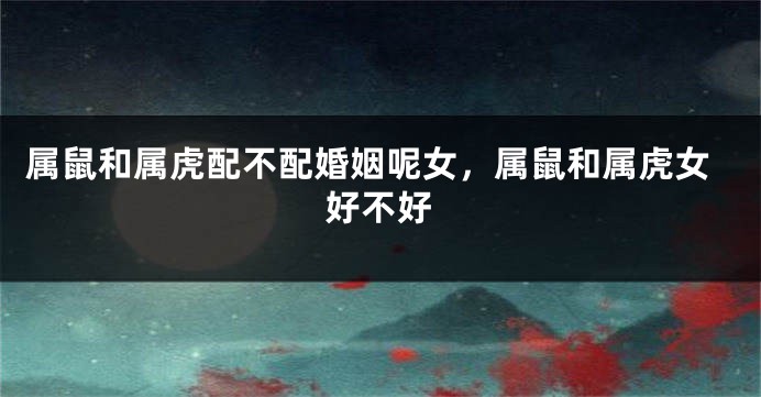 属鼠和属虎配不配婚姻呢女，属鼠和属虎女好不好