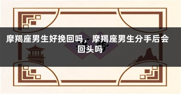 摩羯座男生好挽回吗，摩羯座男生分手后会回头吗