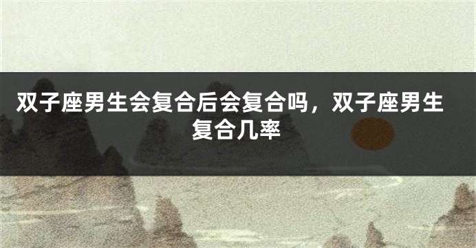 双子座男生会复合后会复合吗，双子座男生复合几率