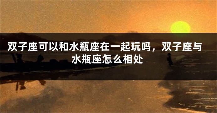 双子座可以和水瓶座在一起玩吗，双子座与水瓶座怎么相处