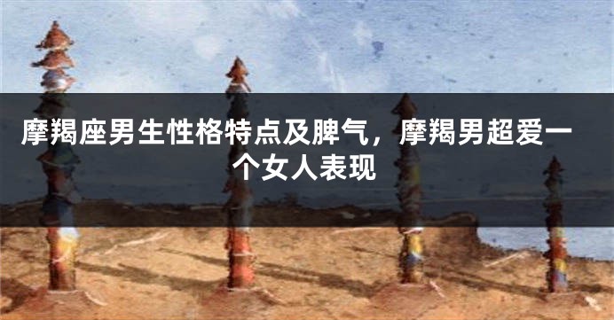 摩羯座男生性格特点及脾气，摩羯男超爱一个女人表现