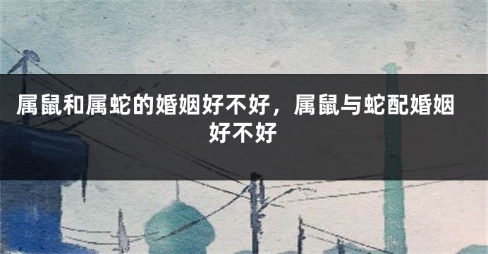 属鼠和属蛇的婚姻好不好，属鼠与蛇配婚姻好不好