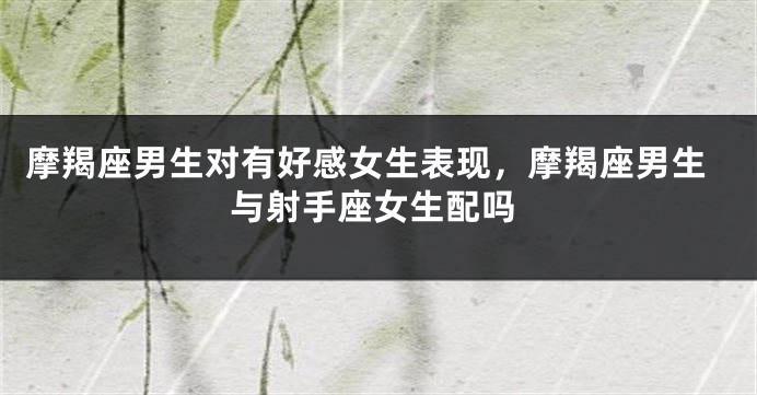 摩羯座男生对有好感女生表现，摩羯座男生与射手座女生配吗