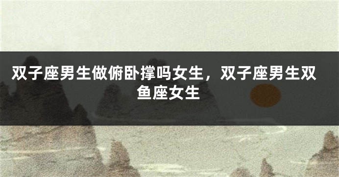 双子座男生做俯卧撑吗女生，双子座男生双鱼座女生