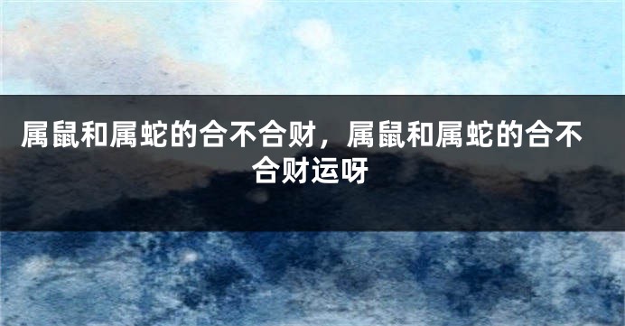 属鼠和属蛇的合不合财，属鼠和属蛇的合不合财运呀