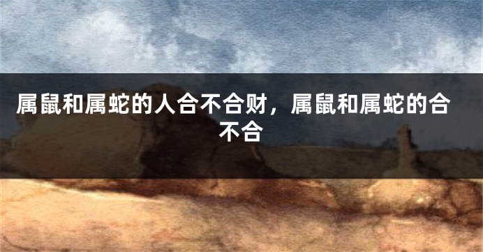 属鼠和属蛇的人合不合财，属鼠和属蛇的合不合