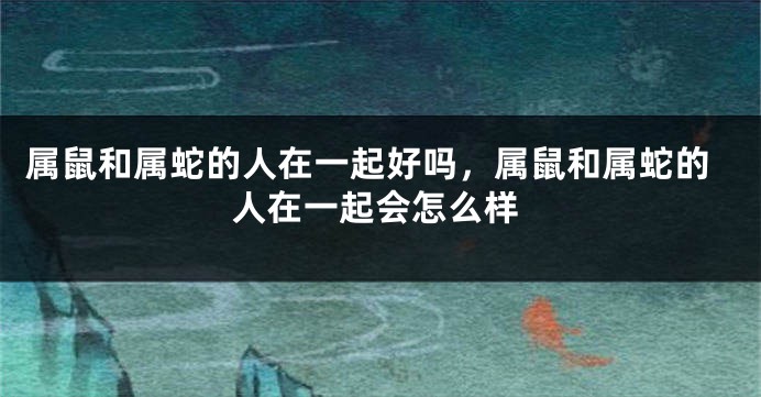 属鼠和属蛇的人在一起好吗，属鼠和属蛇的人在一起会怎么样