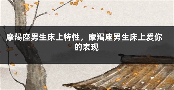 摩羯座男生床上特性，摩羯座男生床上爱你的表现