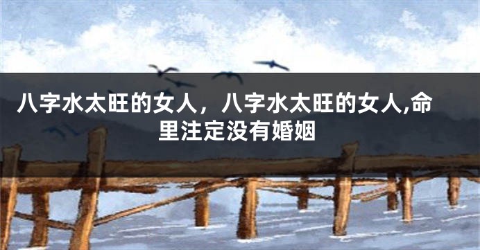 八字水太旺的女人，八字水太旺的女人,命里注定没有婚姻