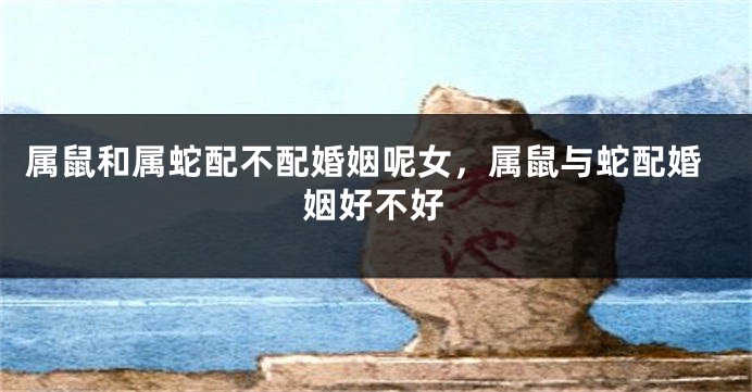 属鼠和属蛇配不配婚姻呢女，属鼠与蛇配婚姻好不好