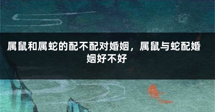 属鼠和属蛇的配不配对婚姻，属鼠与蛇配婚姻好不好