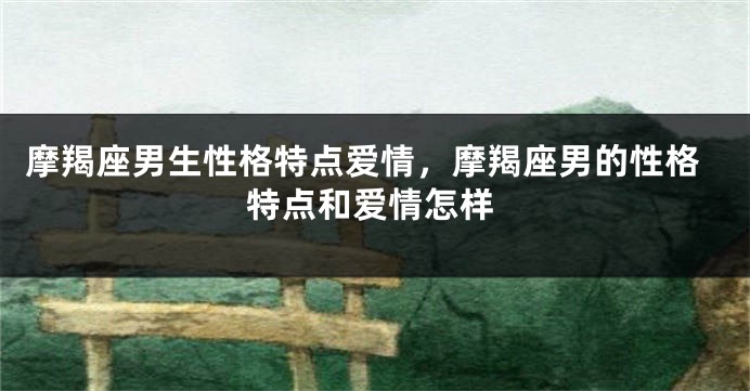 摩羯座男生性格特点爱情，摩羯座男的性格特点和爱情怎样