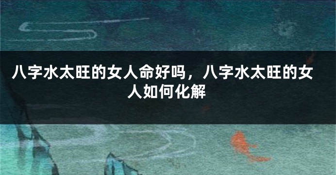 八字水太旺的女人命好吗，八字水太旺的女人如何化解
