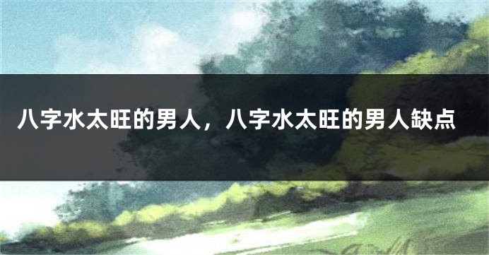 八字水太旺的男人，八字水太旺的男人缺点