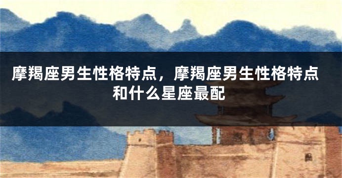摩羯座男生性格特点，摩羯座男生性格特点和什么星座最配