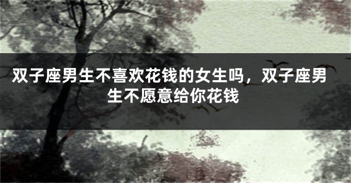 双子座男生不喜欢花钱的女生吗，双子座男生不愿意给你花钱