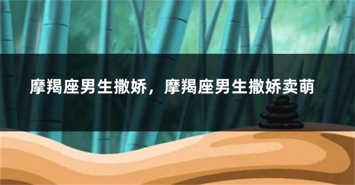 摩羯座男生撒娇，摩羯座男生撒娇卖萌