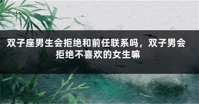 双子座男生会拒绝和前任联系吗，双子男会拒绝不喜欢的女生嘛