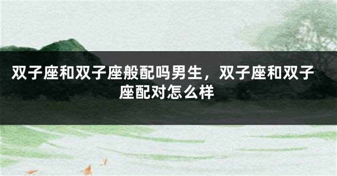 双子座和双子座般配吗男生，双子座和双子座配对怎么样