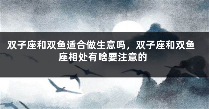 双子座和双鱼适合做生意吗，双子座和双鱼座相处有啥要注意的