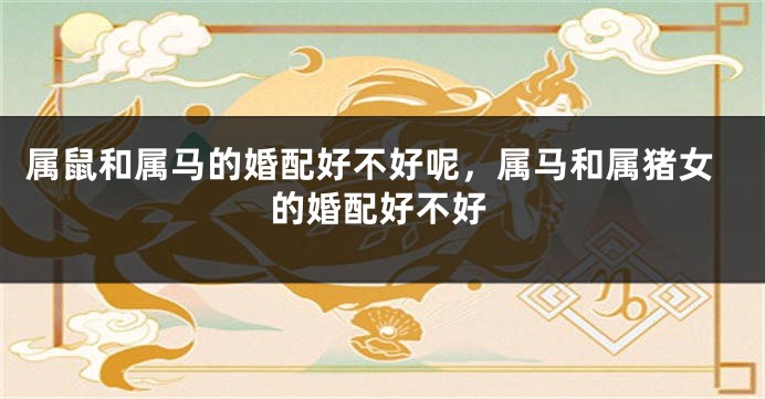 属鼠和属马的婚配好不好呢，属马和属猪女的婚配好不好