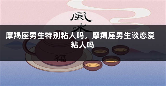 摩羯座男生特别粘人吗，摩羯座男生谈恋爱粘人吗