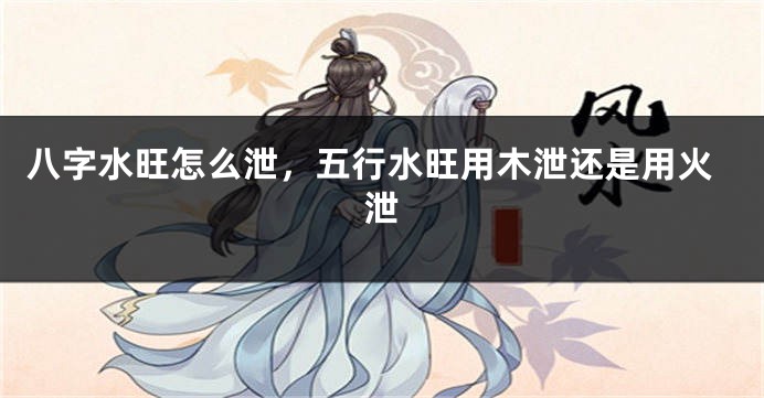 八字水旺怎么泄，五行水旺用木泄还是用火泄