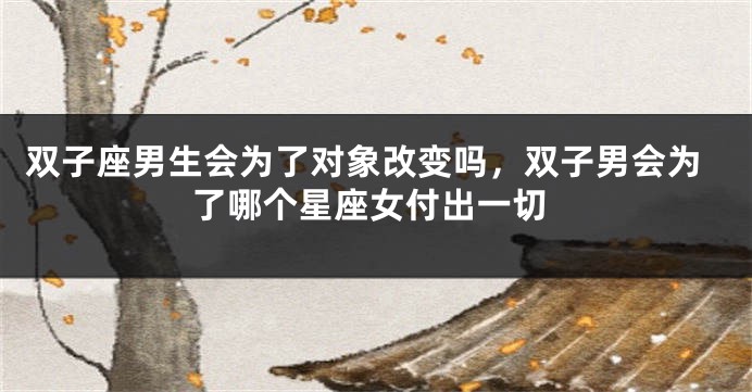 双子座男生会为了对象改变吗，双子男会为了哪个星座女付出一切