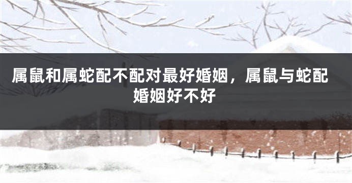 属鼠和属蛇配不配对最好婚姻，属鼠与蛇配婚姻好不好