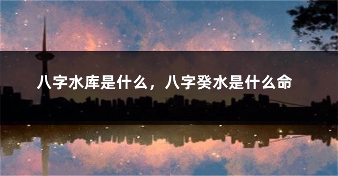 八字水库是什么，八字癸水是什么命