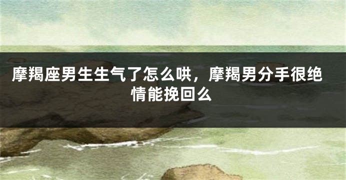摩羯座男生生气了怎么哄，摩羯男分手很绝情能挽回么
