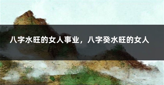 八字水旺的女人事业，八字癸水旺的女人