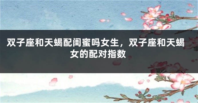 双子座和天蝎配闺蜜吗女生，双子座和天蝎女的配对指数