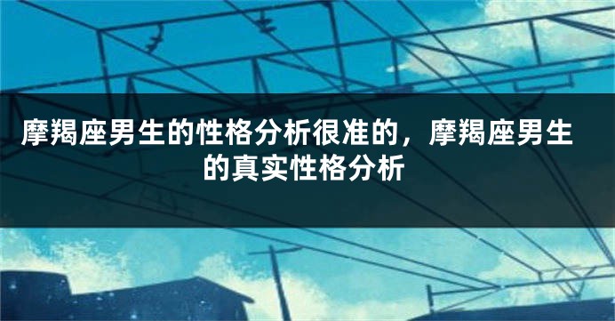 摩羯座男生的性格分析很准的，摩羯座男生的真实性格分析