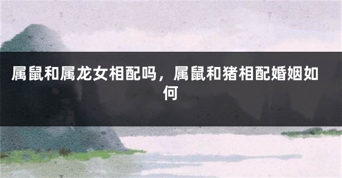 属鼠和属龙女相配吗，属鼠和猪相配婚姻如何