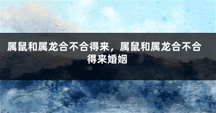 属鼠和属龙合不合得来，属鼠和属龙合不合得来婚姻