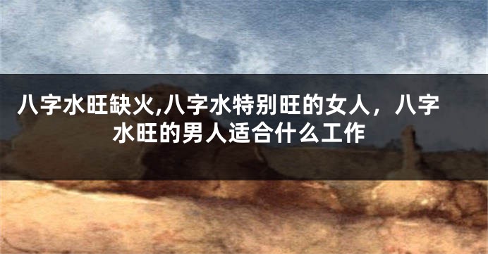 八字水旺缺火,八字水特别旺的女人，八字水旺的男人适合什么工作
