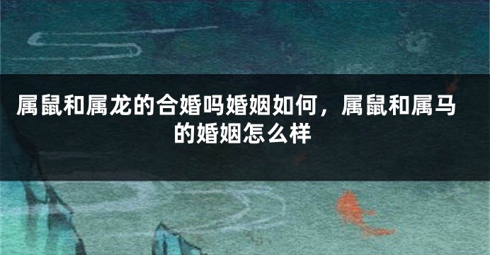 属鼠和属龙的合婚吗婚姻如何，属鼠和属马的婚姻怎么样