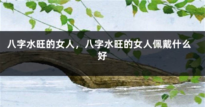 八字水旺的女人,八字水旺的女人佩戴什么好